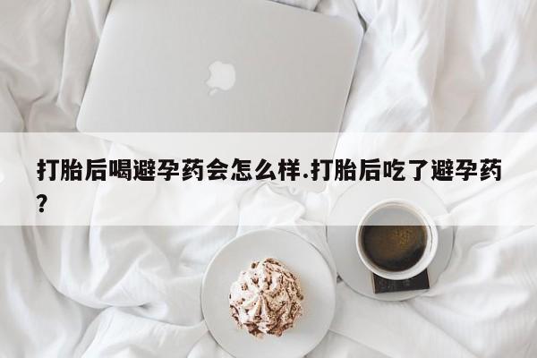 打胎药专卖打胎药专门卖店微信打胎后喝避孕药会怎么样.打胎后吃了避孕药？