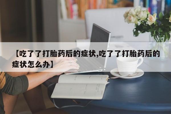 打胎药专卖打胎药专门卖店微信【吃了了打胎药后的症状,吃了了打胎药后的症状怎么办】