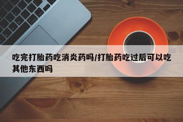 打胎药专卖打胎药专门卖店微信吃完打胎药吃消炎药吗/打胎药吃过后可以吃其他东西吗