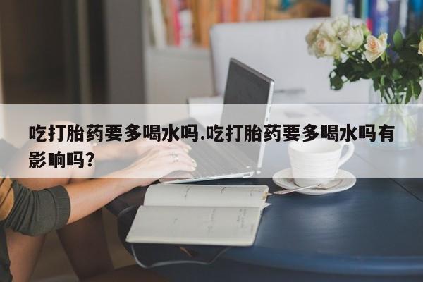 打胎药专卖打胎药专门卖店微信吃打胎药要多喝水吗.吃打胎药要多喝水吗有影响吗？